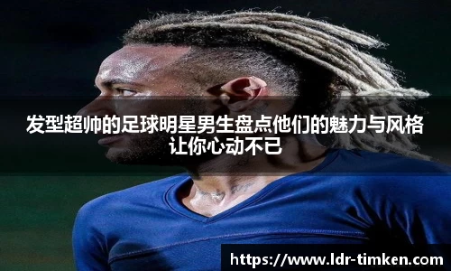 发型超帅的足球明星男生盘点他们的魅力与风格让你心动不已